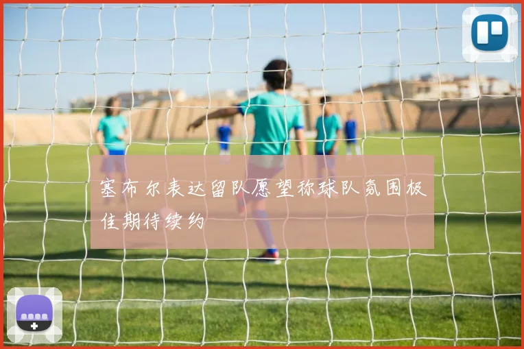 塞布尔表达留队愿望称球队氛围极佳期待续约