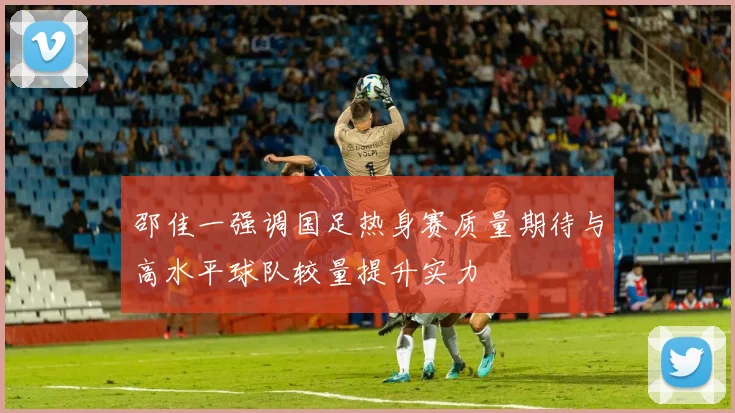 邵佳一强调国足热身赛质量期待与高水平球队较量提升实力