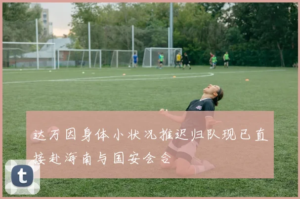 达万因身体小状况推迟归队现已直接赴海南与国安会合