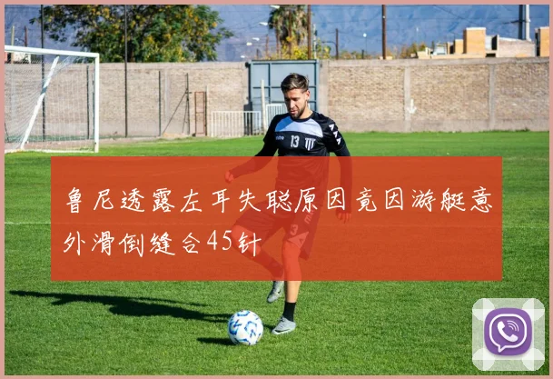 鲁尼透露左耳失聪原因竟因游艇意外滑倒缝合45针