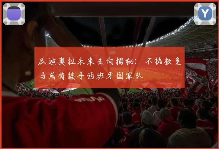 瓜迪奥拉未来去向揭秘：不执教皇马或将接手西班牙国家队