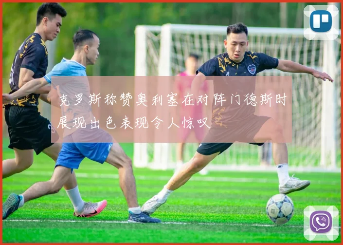 克罗斯称赞奥利塞在对阵门德斯时展现出色表现令人惊叹
