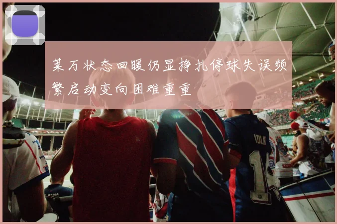 莱万状态回暖仍显挣扎停球失误频繁启动变向困难重重