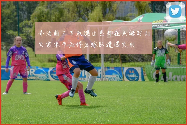 乔治前三节表现出色却在关键时刻失常末节无得分球队遭遇失利