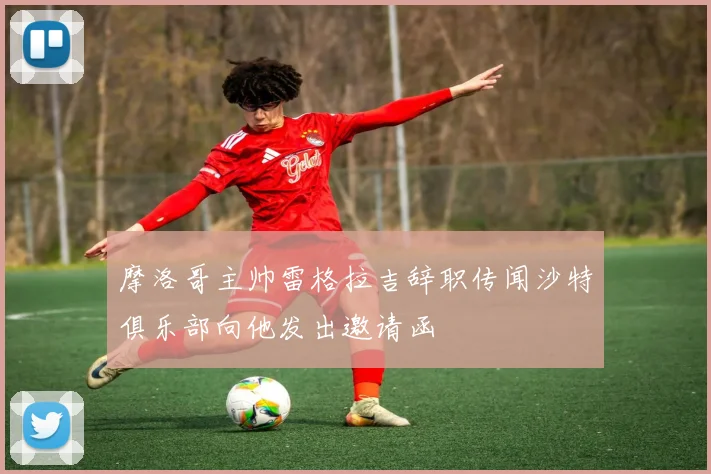 摩洛哥主帅雷格拉吉辞职传闻沙特俱乐部向他发出邀请函