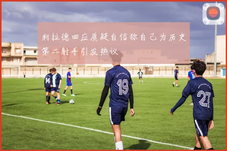 利拉德回应质疑自信称自己为历史第二射手引发热议