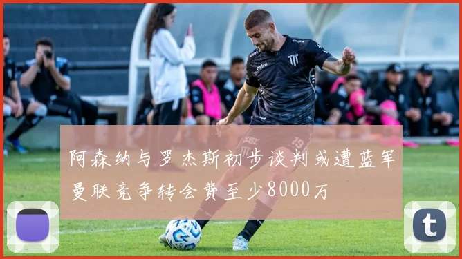 阿森纳与罗杰斯初步谈判或遭蓝军曼联竞争转会费至少8000万
