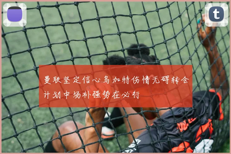 曼联坚定信心乌加特伤情无碍转会计划中场补强势在必行